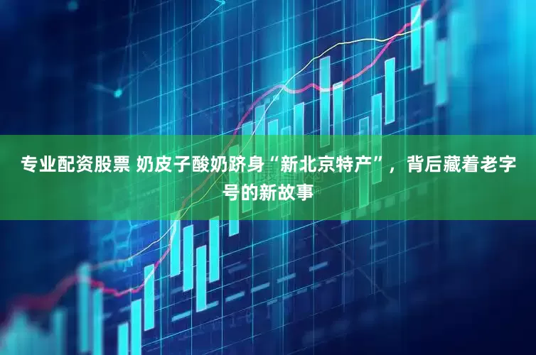 专业配资股票 奶皮子酸奶跻身“新北京特产”，背后藏着老字号的新故事