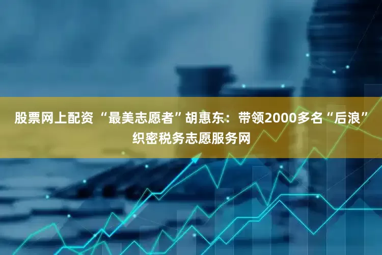 股票网上配资 “最美志愿者”胡惠东：带领2000多名“后浪”织密税务志愿服务网