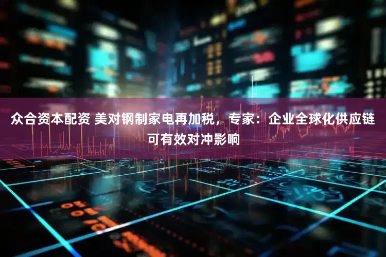 众合资本配资 美对钢制家电再加税，专家：企业全球化供应链可有效对冲影响