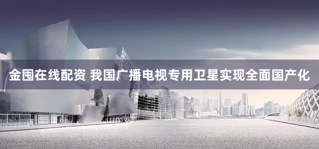 金囤在线配资 我国广播电视专用卫星实现全面国产化