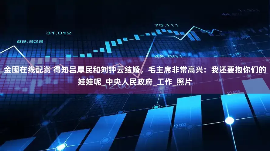 金囤在线配资 得知吕厚民和刘钟云结婚，毛主席非常高兴：我还要抱你们的娃娃呢_中央人民政府_工作_照片