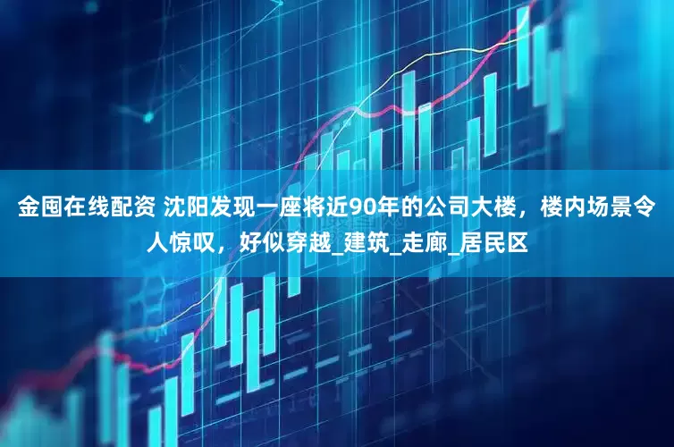 金囤在线配资 沈阳发现一座将近90年的公司大楼，楼内场景令人惊叹，好似穿越_建筑_走廊_居民区