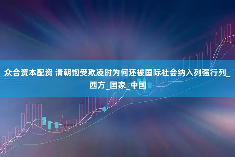 众合资本配资 清朝饱受欺凌时为何还被国际社会纳入列强行列_西方_国家_中国