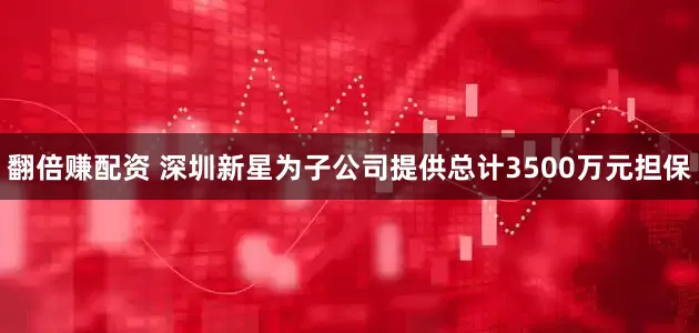 翻倍赚配资 深圳新星为子公司提供总计3500万元担保