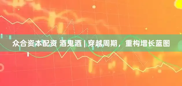 众合资本配资 酒鬼酒 | 穿越周期，重构增长蓝图