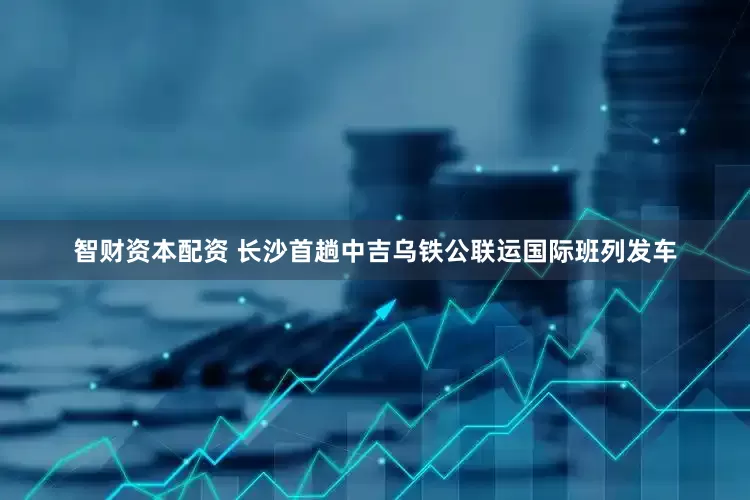 智财资本配资 长沙首趟中吉乌铁公联运国际班列发车