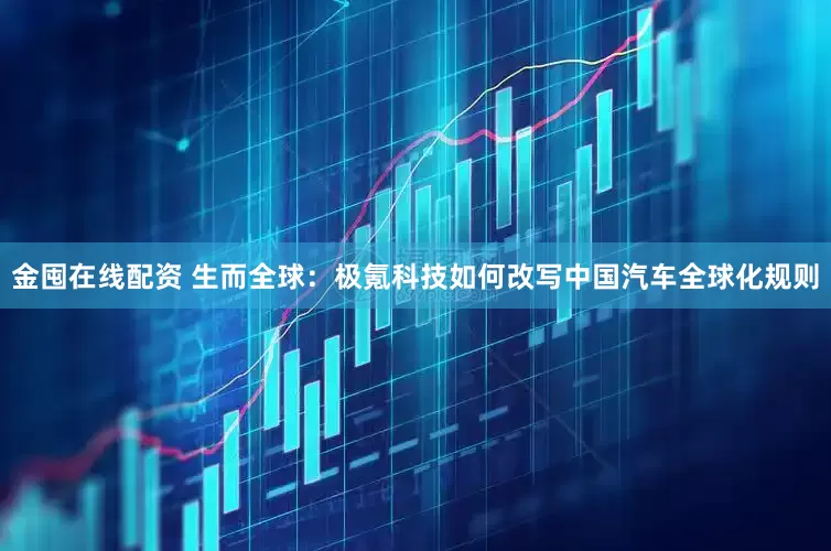 金囤在线配资 生而全球：极氪科技如何改写中国汽车全球化规则