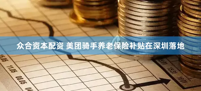 众合资本配资 美团骑手养老保险补贴在深圳落地