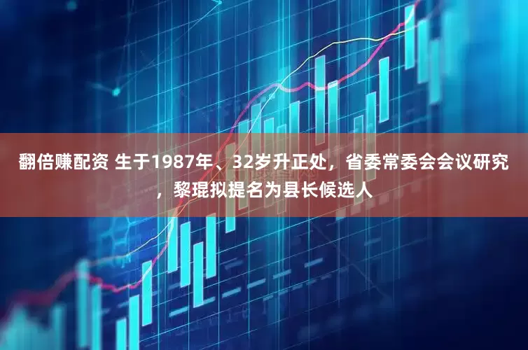 翻倍赚配资 生于1987年、32岁升正处，省委常委会会议研究，黎琨拟提名为县长候选人