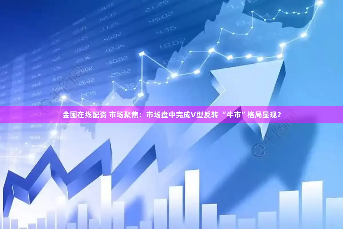 金囤在线配资 市场聚焦：市场盘中完成V型反转 “牛市”格局显现？
