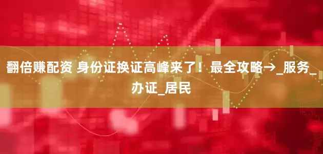 翻倍赚配资 身份证换证高峰来了！最全攻略→_服务_办证_居民