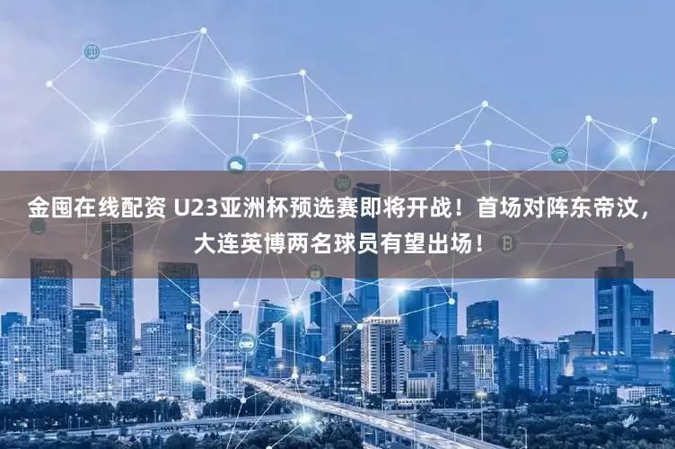 金囤在线配资 U23亚洲杯预选赛即将开战！首场对阵东帝汶，大连英博两名球员有望出场！